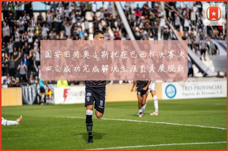 国安旧将奥古斯托在巴西杯决赛次回合成功完成解说生涯首秀展现新风采