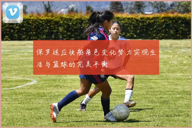 保罗适应快船角色变化努力实现生活与篮球的完美平衡
