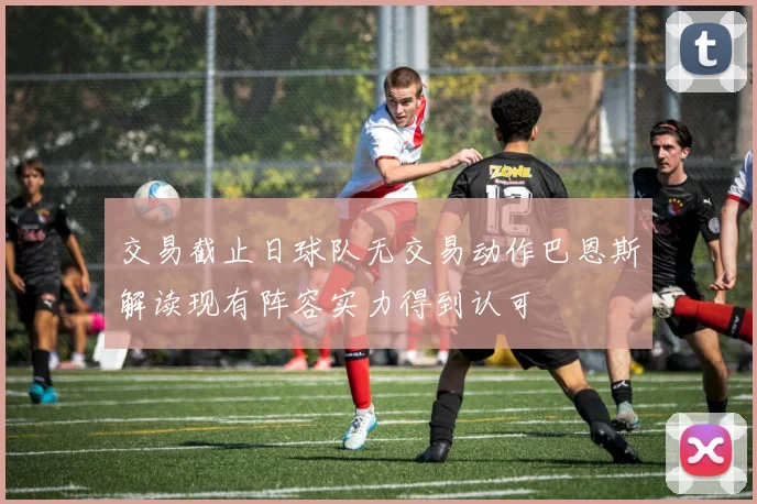 交易截止日球队无交易动作巴恩斯解读现有阵容实力得到认可
