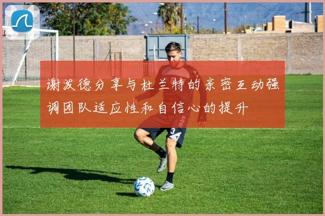 谢泼德分享与杜兰特的亲密互动强调团队适应性和自信心的提升