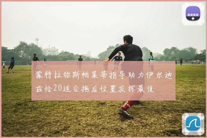 蒙特拉称斯帕莱蒂指导助力伊尔迪兹恰20适合拖后位置发挥最佳