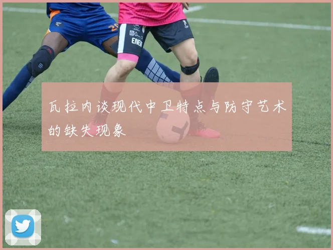 瓦拉内谈现代中卫特点与防守艺术的缺失现象