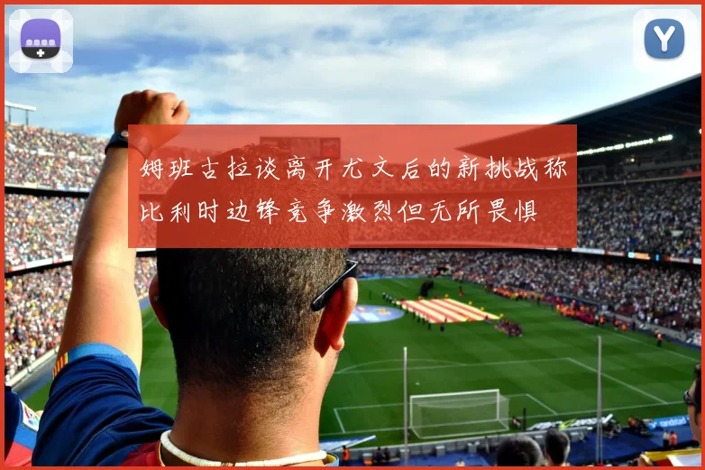 姆班古拉谈离开尤文后的新挑战称比利时边锋竞争激烈但无所畏惧
