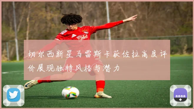 切尔西新星马雷斯卡获佐拉高度评价展现独特风格与潜力