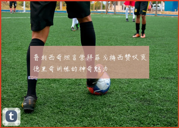 普利西奇坦言崇拜菲戈梅西赞叹莫德里奇训练的神奇魅力