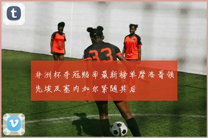 非洲杯夺冠赔率最新榜单摩洛哥领先埃及塞内加尔紧随其后