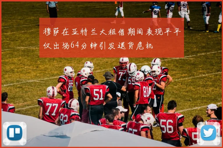 穆萨在亚特兰大租借期间表现平平仅出场64分钟引发退货危机