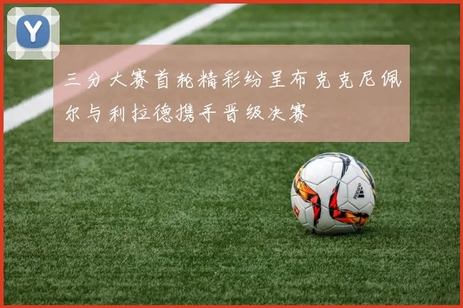 三分大赛首轮精彩纷呈布克克尼佩尔与利拉德携手晋级决赛