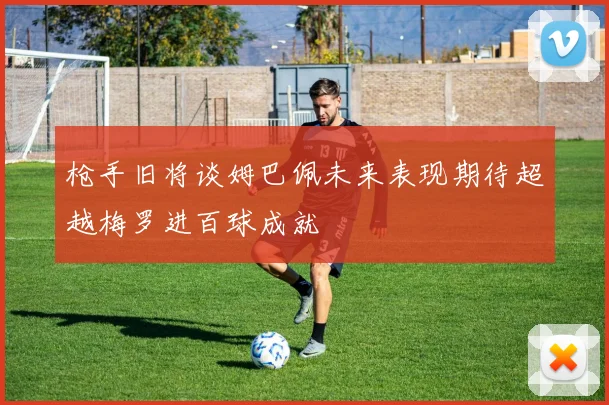 枪手旧将谈姆巴佩未来表现期待超越梅罗进百球成就