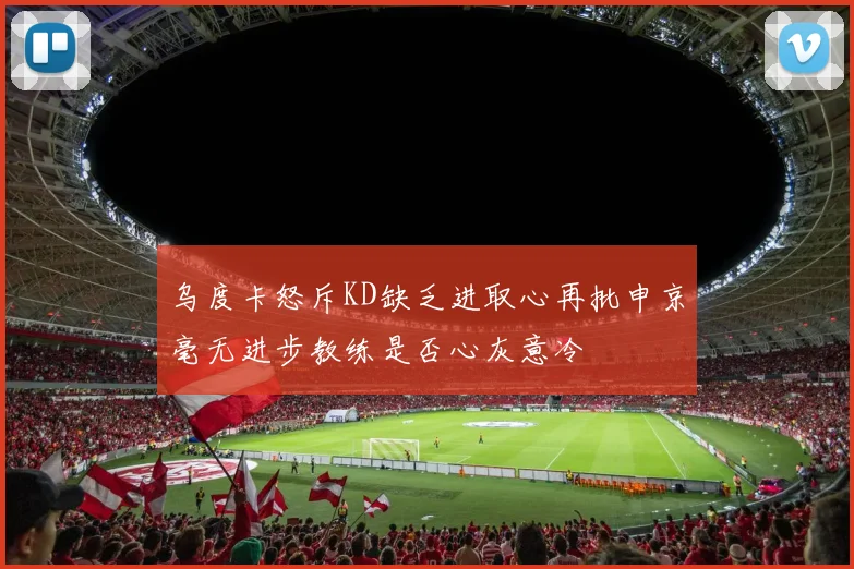 乌度卡怒斥KD缺乏进取心再批申京毫无进步教练是否心灰意冷