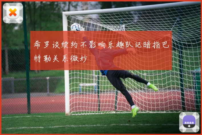 希罗谈续约不影响乐趣队记暗指巴特勒关系微妙