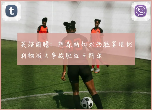 英超前瞻：阿森纳切尔西胜算堪忧利物浦力争战胜纽卡斯尔
