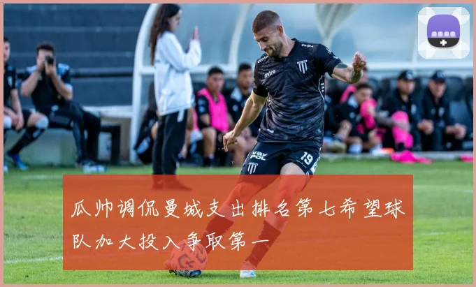 瓜帅调侃曼城支出排名第七希望球队加大投入争取第一