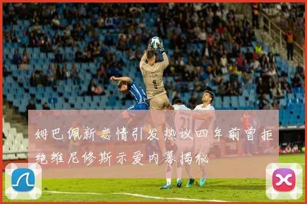 姆巴佩新恋情引发热议四年前曾拒绝维尼修斯示爱内幕揭秘
